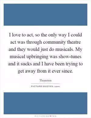 I love to act, so the only way I could act was through community theatre and they would just do musicals. My musical upbringing was show-tunes and it sucks and I have been trying to get away from it ever since Picture Quote #1
