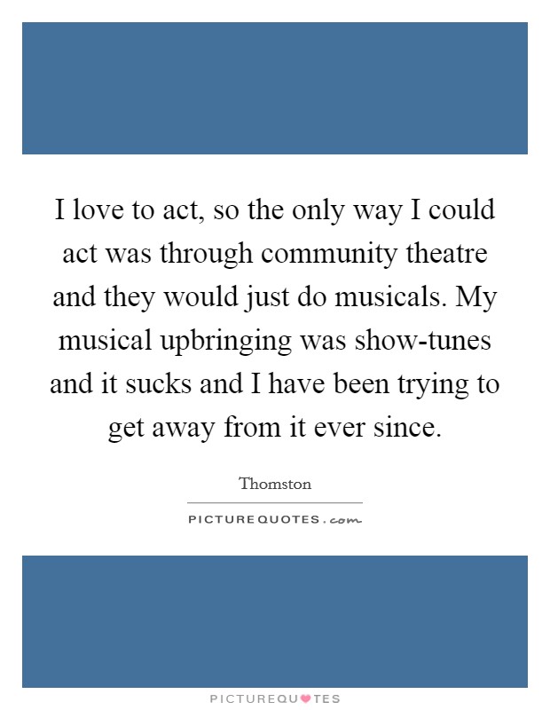 I love to act, so the only way I could act was through community theatre and they would just do musicals. My musical upbringing was show-tunes and it sucks and I have been trying to get away from it ever since. Picture Quote #1