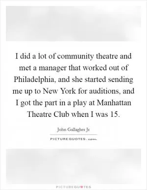 I did a lot of community theatre and met a manager that worked out of Philadelphia, and she started sending me up to New York for auditions, and I got the part in a play at Manhattan Theatre Club when I was 15 Picture Quote #1
