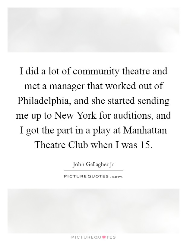 I did a lot of community theatre and met a manager that worked out of Philadelphia, and she started sending me up to New York for auditions, and I got the part in a play at Manhattan Theatre Club when I was 15. Picture Quote #1