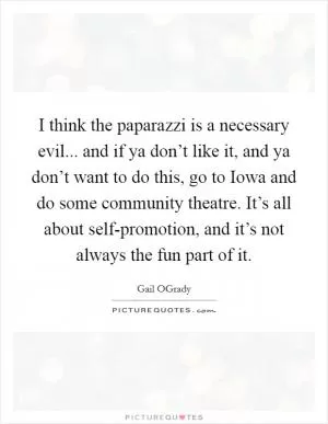 I think the paparazzi is a necessary evil... and if ya don’t like it, and ya don’t want to do this, go to Iowa and do some community theatre. It’s all about self-promotion, and it’s not always the fun part of it Picture Quote #1
