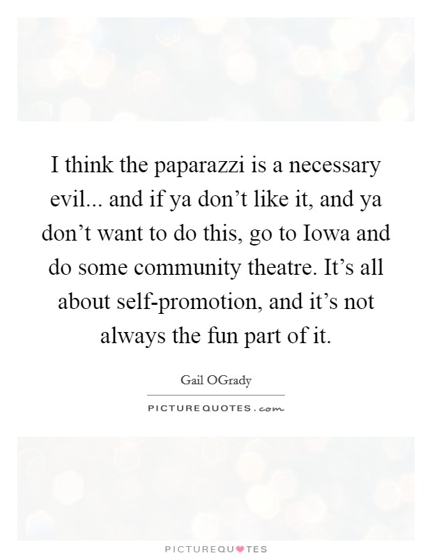I think the paparazzi is a necessary evil... and if ya don't like it, and ya don't want to do this, go to Iowa and do some community theatre. It's all about self-promotion, and it's not always the fun part of it. Picture Quote #1