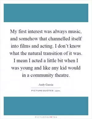 My first interest was always music, and somehow that channelled itself into films and acting. I don’t know what the natural transition of it was. I mean I acted a little bit when I was young and like any kid would in a community theatre Picture Quote #1