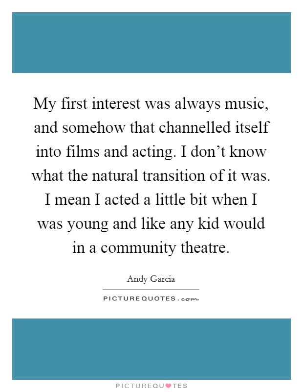 My first interest was always music, and somehow that channelled itself into films and acting. I don't know what the natural transition of it was. I mean I acted a little bit when I was young and like any kid would in a community theatre. Picture Quote #1