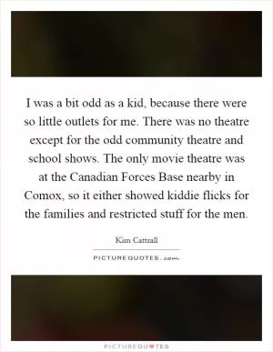 I was a bit odd as a kid, because there were so little outlets for me. There was no theatre except for the odd community theatre and school shows. The only movie theatre was at the Canadian Forces Base nearby in Comox, so it either showed kiddie flicks for the families and restricted stuff for the men Picture Quote #1
