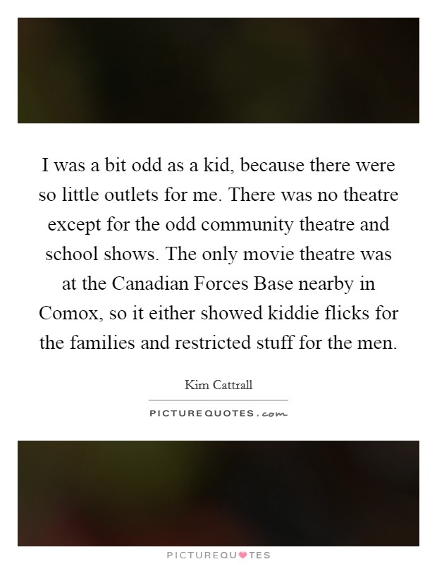I was a bit odd as a kid, because there were so little outlets for me. There was no theatre except for the odd community theatre and school shows. The only movie theatre was at the Canadian Forces Base nearby in Comox, so it either showed kiddie flicks for the families and restricted stuff for the men. Picture Quote #1