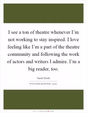 I see a ton of theatre whenever I’m not working to stay inspired. I love feeling like I’m a part of the theatre community and following the work of actors and writers I admire. I’m a big reader, too Picture Quote #1