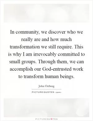In community, we discover who we really are and how much transformation we still require. This is why I am irrevocably committed to small groups. Through them, we can accomplish our God-entrusted work to transform human beings Picture Quote #1