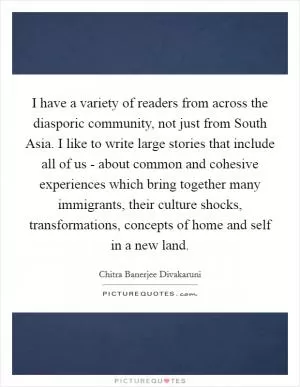 I have a variety of readers from across the diasporic community, not just from South Asia. I like to write large stories that include all of us - about common and cohesive experiences which bring together many immigrants, their culture shocks, transformations, concepts of home and self in a new land Picture Quote #1