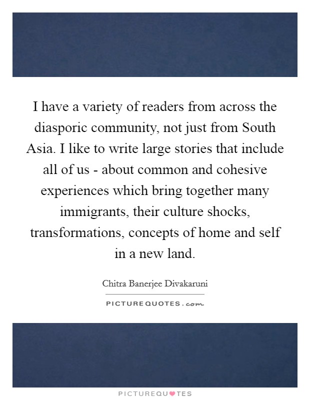I have a variety of readers from across the diasporic community, not just from South Asia. I like to write large stories that include all of us - about common and cohesive experiences which bring together many immigrants, their culture shocks, transformations, concepts of home and self in a new land. Picture Quote #1