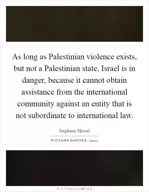As long as Palestinian violence exists, but not a Palestinian state, Israel is in danger, because it cannot obtain assistance from the international community against an entity that is not subordinate to international law Picture Quote #1
