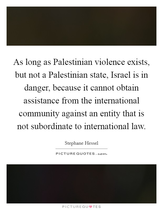 As long as Palestinian violence exists, but not a Palestinian state, Israel is in danger, because it cannot obtain assistance from the international community against an entity that is not subordinate to international law. Picture Quote #1