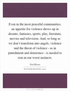 Even in the most peaceful communities, an appetite for violence shows up in dreams, fantasies, sports, play, literature, movies and television. And, so long as we don’t transform into angels, violence and the threat of violence - as in punishment and deterrence - is needed to rein in our worst instincts Picture Quote #1