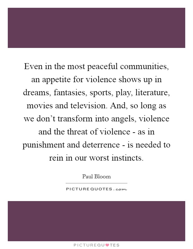 Even in the most peaceful communities, an appetite for violence shows up in dreams, fantasies, sports, play, literature, movies and television. And, so long as we don't transform into angels, violence and the threat of violence - as in punishment and deterrence - is needed to rein in our worst instincts. Picture Quote #1