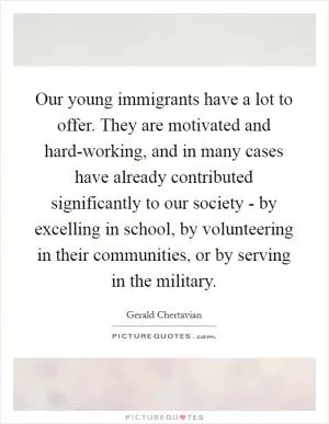 Our young immigrants have a lot to offer. They are motivated and hard-working, and in many cases have already contributed significantly to our society - by excelling in school, by volunteering in their communities, or by serving in the military Picture Quote #1