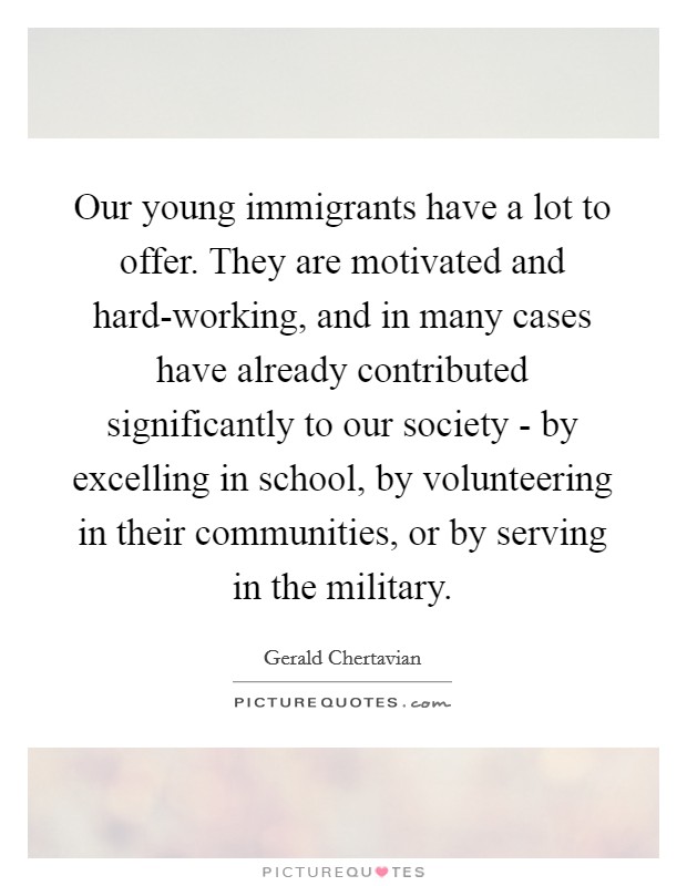 Our young immigrants have a lot to offer. They are motivated and hard-working, and in many cases have already contributed significantly to our society - by excelling in school, by volunteering in their communities, or by serving in the military. Picture Quote #1