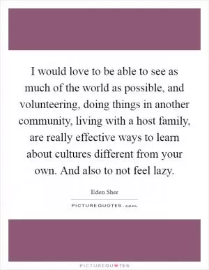 I would love to be able to see as much of the world as possible, and volunteering, doing things in another community, living with a host family, are really effective ways to learn about cultures different from your own. And also to not feel lazy Picture Quote #1