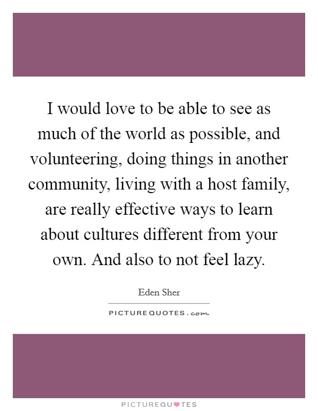 I would love to be able to see as much of the world as possible, and volunteering, doing things in another community, living with a host family, are really effective ways to learn about cultures different from your own. And also to not feel lazy. Picture Quote #1