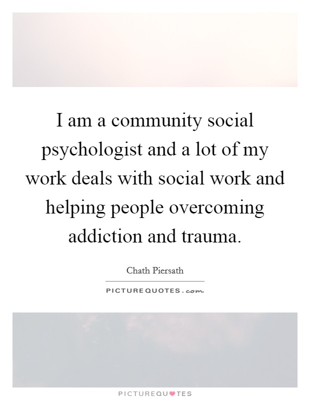 I am a community social psychologist and a lot of my work deals with social work and helping people overcoming addiction and trauma. Picture Quote #1