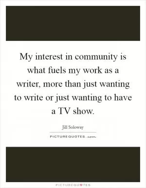 My interest in community is what fuels my work as a writer, more than just wanting to write or just wanting to have a TV show Picture Quote #1