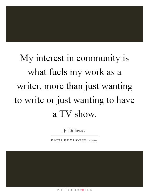 My interest in community is what fuels my work as a writer, more than just wanting to write or just wanting to have a TV show. Picture Quote #1