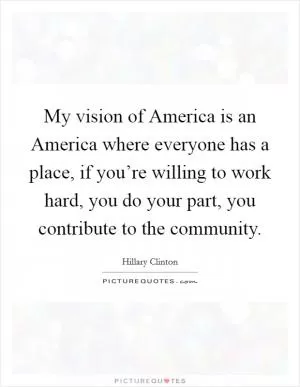 My vision of America is an America where everyone has a place, if you’re willing to work hard, you do your part, you contribute to the community Picture Quote #1