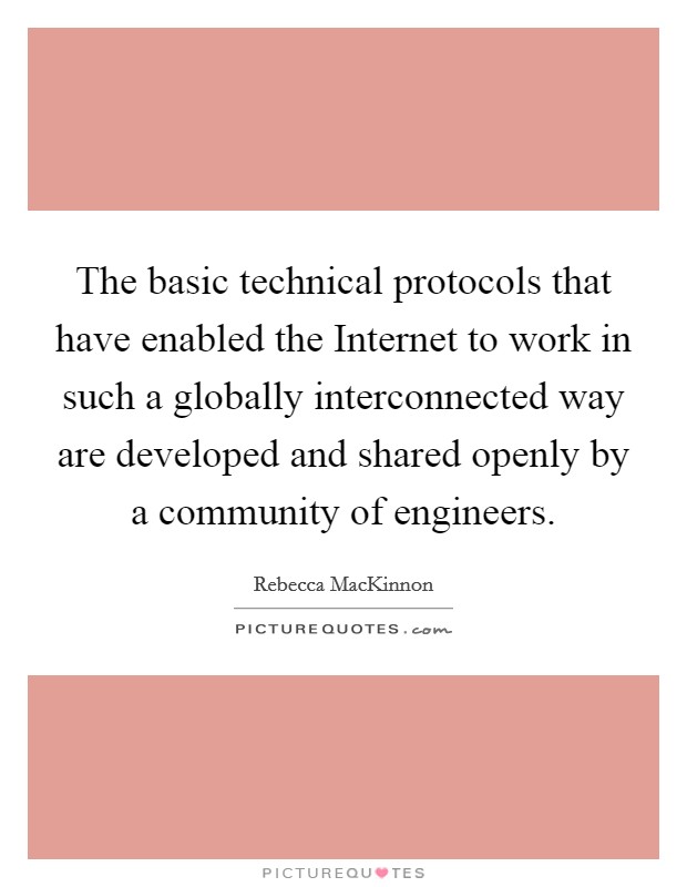 The basic technical protocols that have enabled the Internet to work in such a globally interconnected way are developed and shared openly by a community of engineers. Picture Quote #1