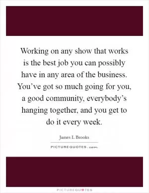 Working on any show that works is the best job you can possibly have in any area of the business. You’ve got so much going for you, a good community, everybody’s hanging together, and you get to do it every week Picture Quote #1