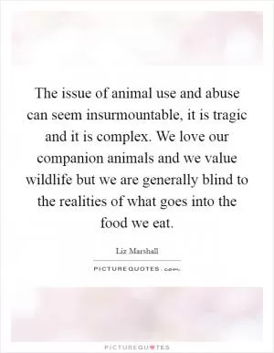 The issue of animal use and abuse can seem insurmountable, it is tragic and it is complex. We love our companion animals and we value wildlife but we are generally blind to the realities of what goes into the food we eat Picture Quote #1