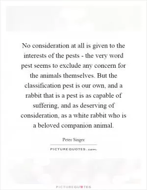No consideration at all is given to the interests of the pests - the very word pest seems to exclude any concern for the animals themselves. But the classification pest is our own, and a rabbit that is a pest is as capable of suffering, and as deserving of consideration, as a white rabbit who is a beloved companion animal Picture Quote #1
