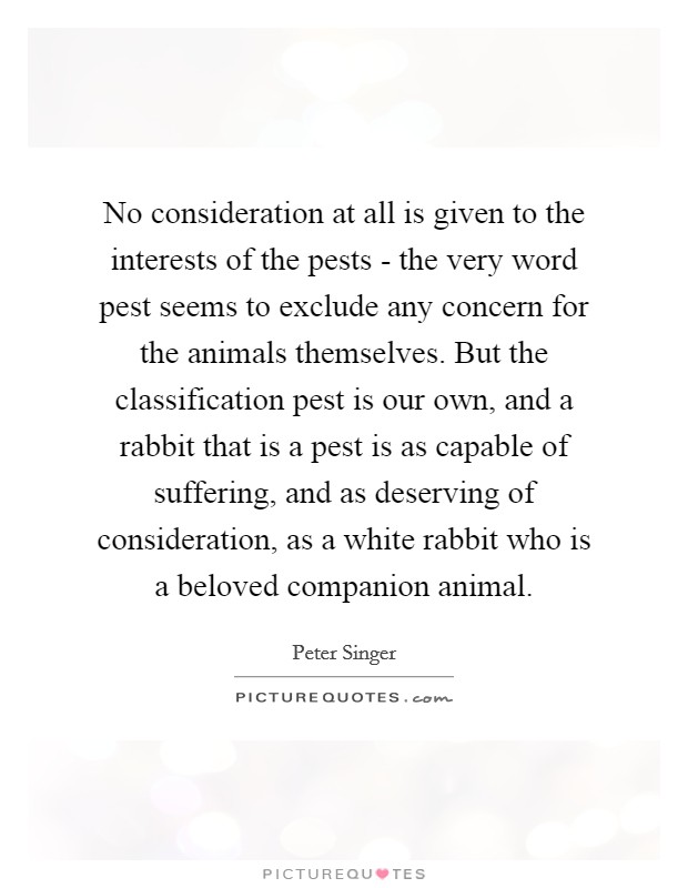 No consideration at all is given to the interests of the pests - the very word pest seems to exclude any concern for the animals themselves. But the classification pest is our own, and a rabbit that is a pest is as capable of suffering, and as deserving of consideration, as a white rabbit who is a beloved companion animal. Picture Quote #1