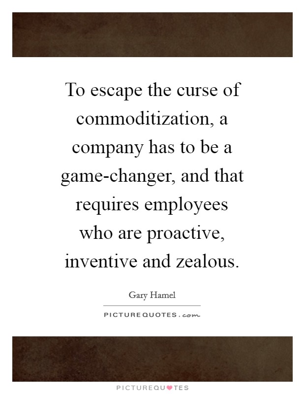 To escape the curse of commoditization, a company has to be a game-changer, and that requires employees who are proactive, inventive and zealous. Picture Quote #1