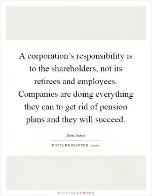 A corporation’s responsibility is to the shareholders, not its retirees and employees. Companies are doing everything they can to get rid of pension plans and they will succeed Picture Quote #1