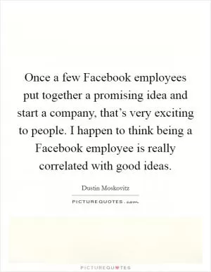 Once a few Facebook employees put together a promising idea and start a company, that’s very exciting to people. I happen to think being a Facebook employee is really correlated with good ideas Picture Quote #1