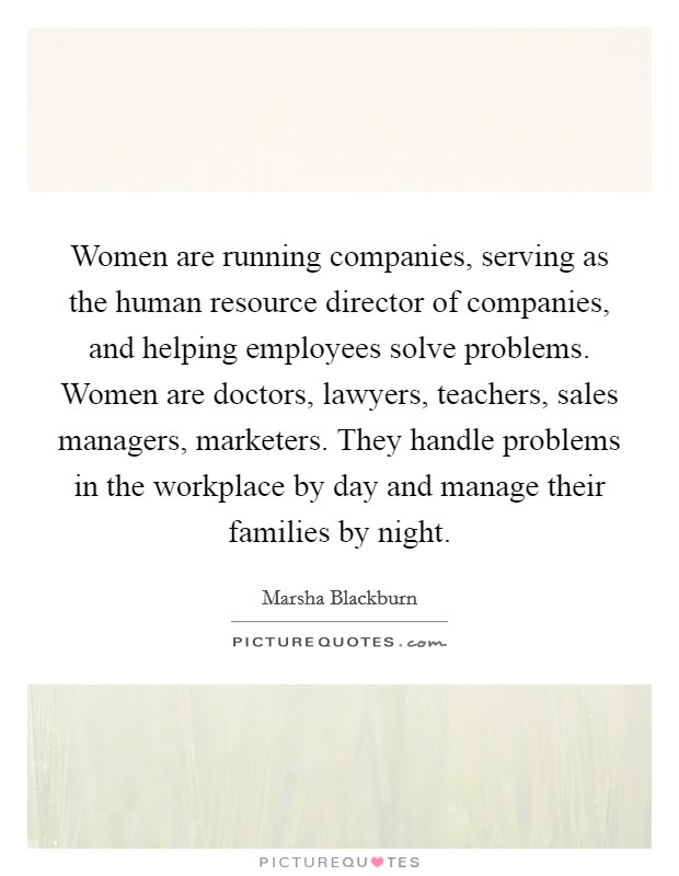Women are running companies, serving as the human resource director of companies, and helping employees solve problems. Women are doctors, lawyers, teachers, sales managers, marketers. They handle problems in the workplace by day and manage their families by night. Picture Quote #1