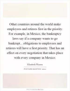 Other countries around the world make employees and retirees first in the priority. For example, in Mexico, the bankruptcy laws say if a company wants to go bankrupt... obligations to employees and retirees will have a first priority. That has an effect on every negotiation that takes place with every company in Mexico Picture Quote #1