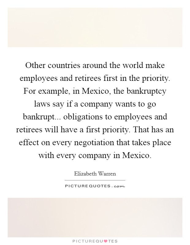 Other countries around the world make employees and retirees first in the priority. For example, in Mexico, the bankruptcy laws say if a company wants to go bankrupt... obligations to employees and retirees will have a first priority. That has an effect on every negotiation that takes place with every company in Mexico. Picture Quote #1