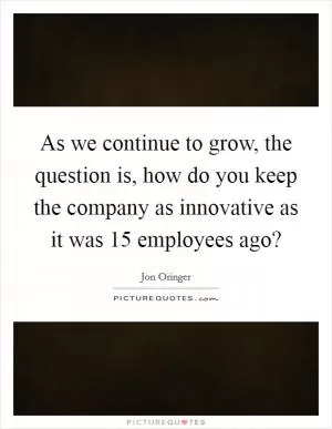 As we continue to grow, the question is, how do you keep the company as innovative as it was 15 employees ago? Picture Quote #1