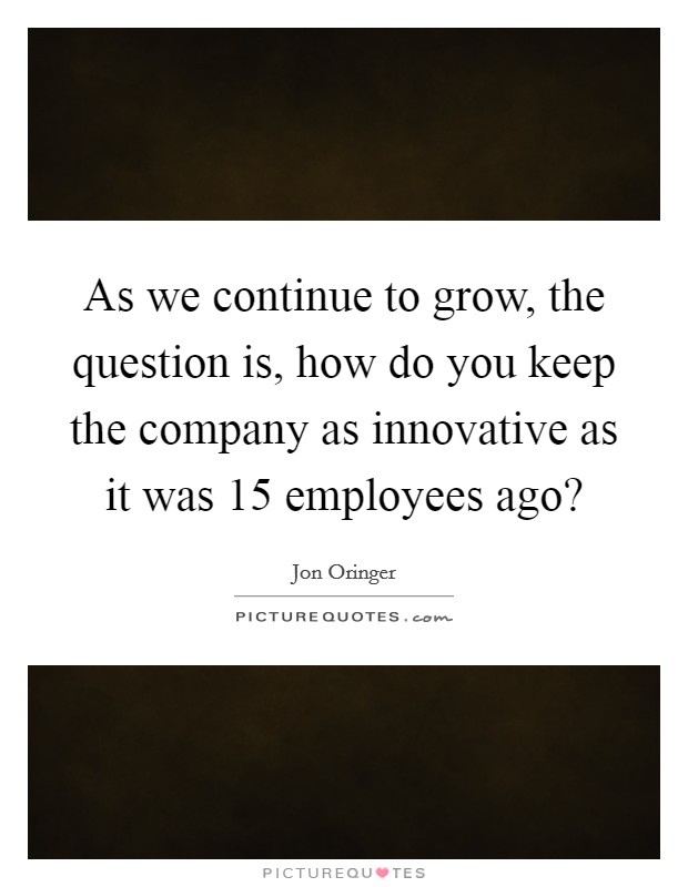 As we continue to grow, the question is, how do you keep the company as innovative as it was 15 employees ago? Picture Quote #1