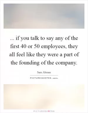 ... if you talk to say any of the first 40 or 50 employees, they all feel like they were a part of the founding of the company Picture Quote #1