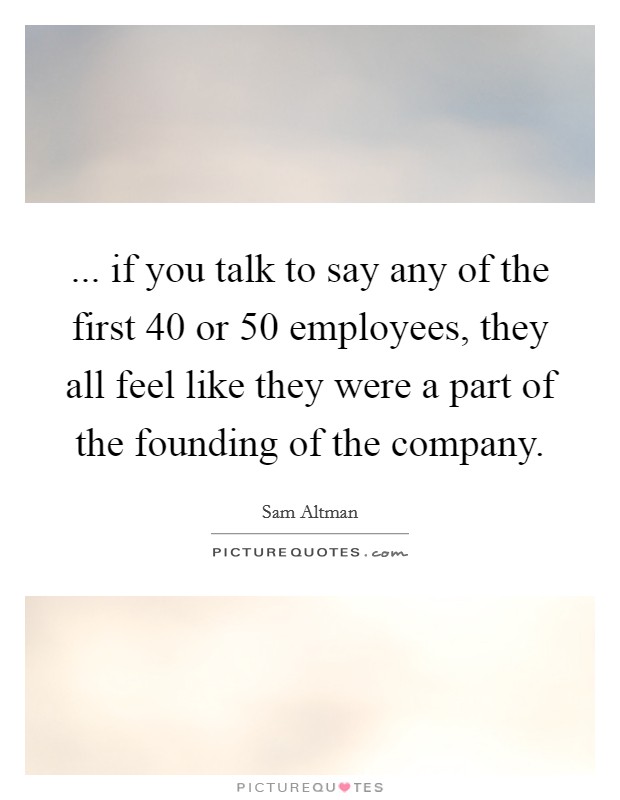 ... if you talk to say any of the first 40 or 50 employees, they all feel like they were a part of the founding of the company. Picture Quote #1