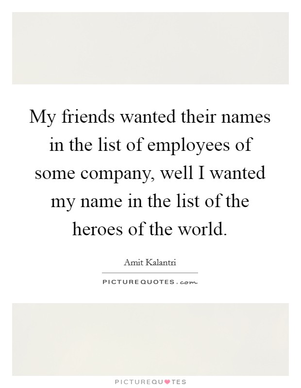 My friends wanted their names in the list of employees of some company, well I wanted my name in the list of the heroes of the world. Picture Quote #1