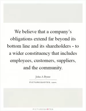 We believe that a company’s obligations extend far beyond its bottom line and its shareholders - to a wider constituency that includes employees, customers, suppliers, and the community Picture Quote #1