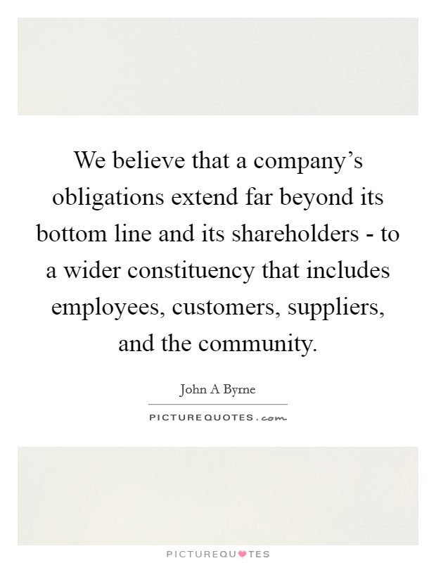 We believe that a company's obligations extend far beyond its bottom line and its shareholders - to a wider constituency that includes employees, customers, suppliers, and the community. Picture Quote #1
