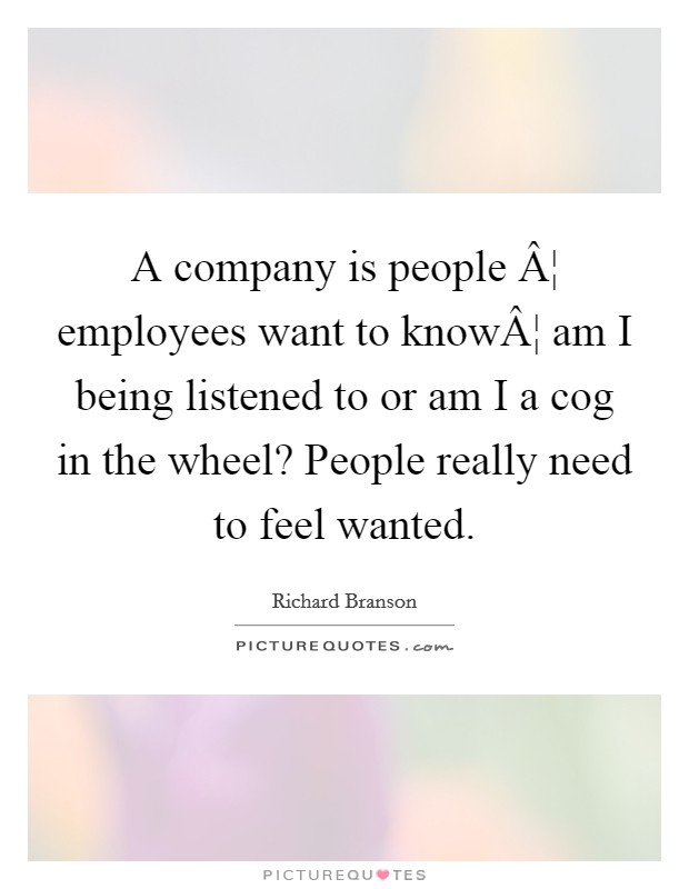 A company is people Â¦ employees want to knowÂ¦ am I being listened to or am I a cog in the wheel? People really need to feel wanted. Picture Quote #1