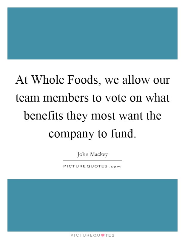 At Whole Foods, we allow our team members to vote on what benefits they most want the company to fund. Picture Quote #1