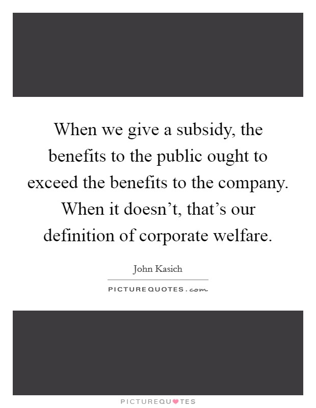 When we give a subsidy, the benefits to the public ought to exceed the benefits to the company. When it doesn't, that's our definition of corporate welfare. Picture Quote #1