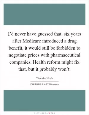 I’d never have guessed that, six years after Medicare introduced a drug benefit, it would still be forbidden to negotiate prices with pharmaceutical companies. Health reform might fix that, but it probably won’t Picture Quote #1