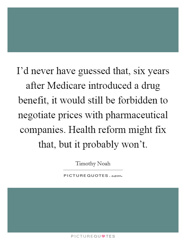 I'd never have guessed that, six years after Medicare introduced a drug benefit, it would still be forbidden to negotiate prices with pharmaceutical companies. Health reform might fix that, but it probably won't. Picture Quote #1