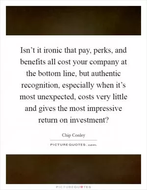 Isn’t it ironic that pay, perks, and benefits all cost your company at the bottom line, but authentic recognition, especially when it’s most unexpected, costs very little and gives the most impressive return on investment? Picture Quote #1